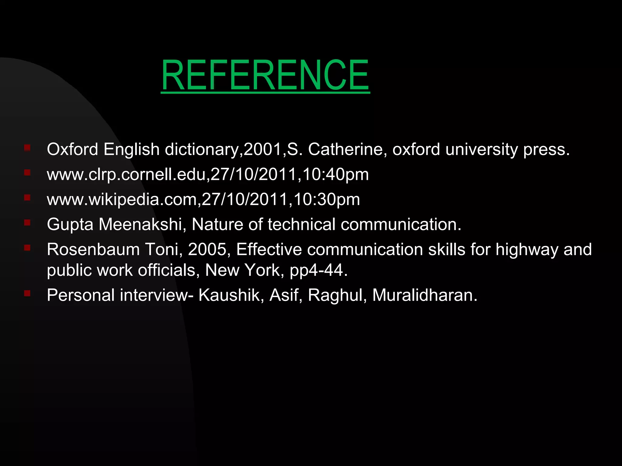 REFERENCE
 Oxford English dictionary,2001,S. Catherine, oxford university press.
 www.clrp.cornell.edu,27/10/2011,10:40pm
 www.wikipedia.com,27/10/2011,10:30pm
 Gupta Meenakshi, Nature of technical communication.
 Rosenbaum Toni, 2005, Effective communication skills for highway and
public work officials, New York, pp4-44.
 Personal interview- Kaushik, Asif, Raghul, Muralidharan.
 