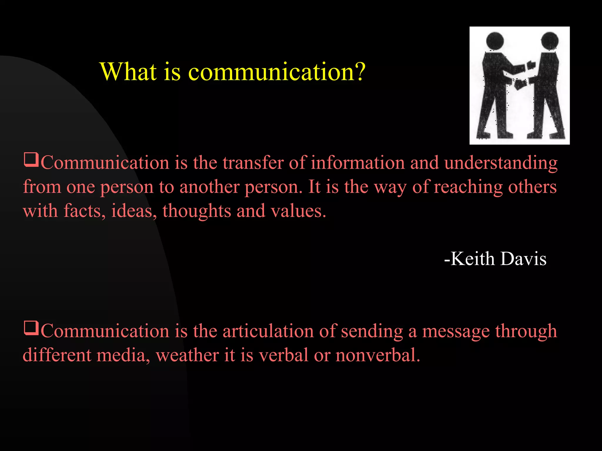 Communication is the transfer of information and understanding
from one person to another person. It is the way of reaching others
with facts, ideas, thoughts and values.
-Keith Davis
Communication is the articulation of sending a message through
different media, weather it is verbal or nonverbal.
What is communication?
 