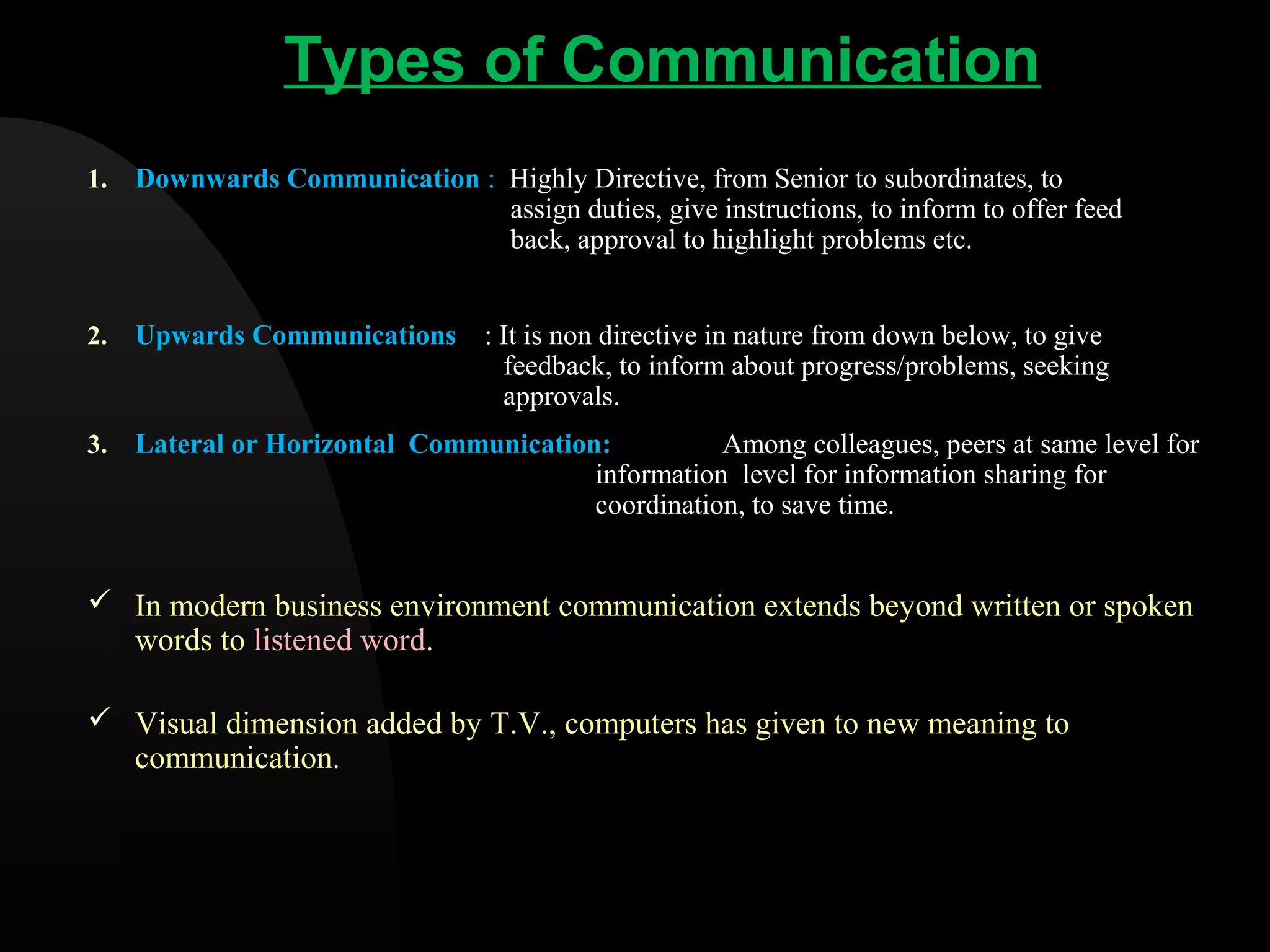 Types of Communication
1. Downwards Communication : Highly Directive, from Senior to subordinates, to
assign duties, give instructions, to inform to offer feed
back, approval to highlight problems etc.
2. Upwards Communications : It is non directive in nature from down below, to give
feedback, to inform about progress/problems, seeking
approvals.
3. Lateral or Horizontal Communication: Among colleagues, peers at same level for
information level for information sharing for
coordination, to save time.
 In modern business environment communication extends beyond written or spoken
words to listened word.
 Visual dimension added by T.V., computers has given to new meaning to
communication.
 