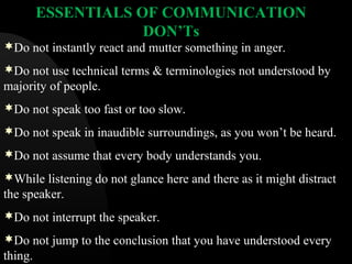 ESSENTIALS OF COMMUNICATION
DON’Ts
Do not instantly react and mutter something in anger.
Do not use technical terms & terminologies not understood by
majority of people.
Do not speak too fast or too slow.
Do not speak in inaudible surroundings, as you won’t be heard.
Do not assume that every body understands you.
While listening do not glance here and there as it might distract
the speaker.
Do not interrupt the speaker.
Do not jump to the conclusion that you have understood every
thing.
 