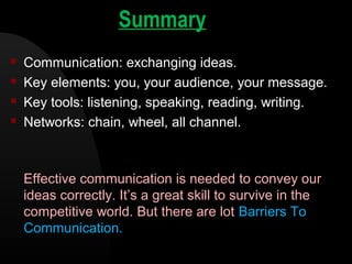 Summary
 Communication: exchanging ideas.
 Key elements: you, your audience, your message.
 Key tools: listening, speaking, reading, writing.
 Networks: chain, wheel, all channel.
Effective communication is needed to convey our
ideas correctly. It’s a great skill to survive in the
competitive world. But there are lot Barriers To
Communication.
 