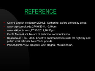 REFERENCE
 Oxford English dictionary,2001,S. Catherine, oxford university press.
 www.clrp.cornell.edu,27/10/2011,10:40pm
 www.wikipedia.com,27/10/2011,10:30pm
 Gupta Meenakshi, Nature of technical communication.
 Rosenbaum Toni, 2005, Effective communication skills for highway and
public work officials, New York, pp4-44.
 Personal interview- Kaushik, Asif, Raghul, Muralidharan.
 