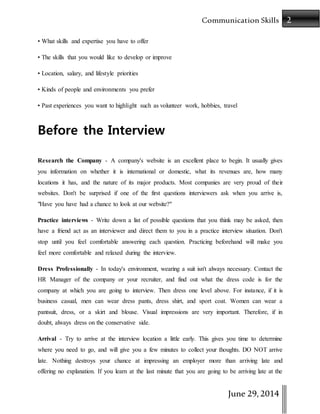2Communication Skills
June 29,2014
• What skills and expertise you have to offer
• The skills that you would like to develop or improve
• Location, salary, and lifestyle priorities
• Kinds of people and environments you prefer
• Past experiences you want to highlight such as volunteer work, hobbies, travel
Before the Interview
Research the Company - A company's website is an excellent place to begin. It usually gives
you information on whether it is international or domestic, what its revenues are, how many
locations it has, and the nature of its major products. Most companies are very proud of their
websites. Don't be surprised if one of the first questions interviewers ask when you arrive is,
"Have you have had a chance to look at our website?"
Practice interviews - Write down a list of possible questions that you think may be asked, then
have a friend act as an interviewer and direct them to you in a practice interview situation. Don't
stop until you feel comfortable answering each question. Practicing beforehand will make you
feel more comfortable and relaxed during the interview.
Dress Professionally - In today's environment, wearing a suit isn't always necessary. Contact the
HR Manager of the company or your recruiter, and find out what the dress code is for the
company at which you are going to interview. Then dress one level above. For instance, if it is
business casual, men can wear dress pants, dress shirt, and sport coat. Women can wear a
pantsuit, dress, or a skirt and blouse. Visual impressions are very important. Therefore, if in
doubt, always dress on the conservative side.
Arrival - Try to arrive at the interview location a little early. This gives you time to determine
where you need to go, and will give you a few minutes to collect your thoughts. DO NOT arrive
late. Nothing destroys your chance at impressing an employer more than arriving late and
offering no explanation. If you learn at the last minute that you are going to be arriving late at the
 