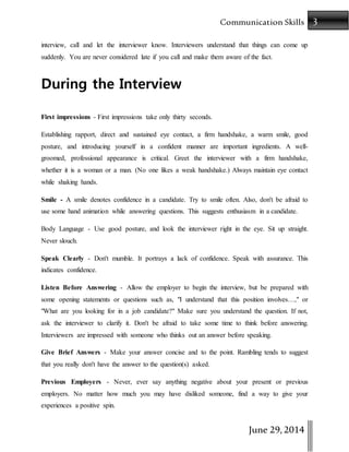 3Communication Skills
June 29,2014
interview, call and let the interviewer know. Interviewers understand that things can come up
suddenly. You are never considered late if you call and make them aware of the fact.
During the Interview
First impressions - First impressions take only thirty seconds.
Establishing rapport, direct and sustained eye contact, a firm handshake, a warm smile, good
posture, and introducing yourself in a confident manner are important ingredients. A well-
groomed, professional appearance is critical. Greet the interviewer with a firm handshake,
whether it is a woman or a man. (No one likes a weak handshake.) Always maintain eye contact
while shaking hands.
Smile - A smile denotes confidence in a candidate. Try to smile often. Also, don't be afraid to
use some hand animation while answering questions. This suggests enthusiasm in a candidate.
Body Language - Use good posture, and look the interviewer right in the eye. Sit up straight.
Never slouch.
Speak Clearly - Don't mumble. It portrays a lack of confidence. Speak with assurance. This
indicates confidence.
Listen Before Answering - Allow the employer to begin the interview, but be prepared with
some opening statements or questions such as, "I understand that this position involves…," or
"What are you looking for in a job candidate?" Make sure you understand the question. If not,
ask the interviewer to clarify it. Don't be afraid to take some time to think before answering.
Interviewers are impressed with someone who thinks out an answer before speaking.
Give Brief Answers - Make your answer concise and to the point. Rambling tends to suggest
that you really don't have the answer to the question(s) asked.
Previous Employers - Never, ever say anything negative about your present or previous
employers. No matter how much you may have disliked someone, find a way to give your
experiences a positive spin.
 