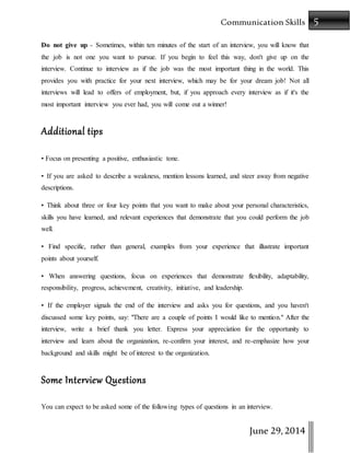 5Communication Skills
June 29,2014
Do not give up - Sometimes, within ten minutes of the start of an interview, you will know that
the job is not one you want to pursue. If you begin to feel this way, don't give up on the
interview. Continue to interview as if the job was the most important thing in the world. This
provides you with practice for your next interview, which may be for your dream job! Not all
interviews will lead to offers of employment, but, if you approach every interview as if it's the
most important interview you ever had, you will come out a winner!
Additional tips
• Focus on presenting a positive, enthusiastic tone.
• If you are asked to describe a weakness, mention lessons learned, and steer away from negative
descriptions.
• Think about three or four key points that you want to make about your personal characteristics,
skills you have learned, and relevant experiences that demonstrate that you could perform the job
well.
• Find specific, rather than general, examples from your experience that illustrate important
points about yourself.
• When answering questions, focus on experiences that demonstrate flexibility, adaptability,
responsibility, progress, achievement, creativity, initiative, and leadership.
• If the employer signals the end of the interview and asks you for questions, and you haven't
discussed some key points, say: "There are a couple of points I would like to mention." After the
interview, write a brief thank you letter. Express your appreciation for the opportunity to
interview and learn about the organization, re-confirm your interest, and re-emphasize how your
background and skills might be of interest to the organization.
Some Interview Questions
You can expect to be asked some of the following types of questions in an interview.
 
