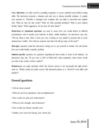 6Communication Skills
June 29,2014
Case Questions are often used by consulting companies to assess analytical and problem solving
skills. The interviewer presents a situation and asks you to discuss possible solutions. A sample
case question is, "Describe a managed care company that you think is successful and explains
why. What do they do that works? What are their potential problems? What is your outlook
frothier future? What suggestions do you have for their future?"
Behavioral or situational questions are used to assess how you would behave in different
circumstances and to predict your behavior in future, similar situations. An interviewer may ask,
"Tell me about a time when a team you were working on was unable to proceed due to some
interpersonal conflict. How did you respond, and what role did you play on the team?"
Role-play questions entail the interviewer asking you to put yourself in another role and decide
how you would handle a specific problem.
Industry-specific questions are questions regarding the latest trends or issues in the industry. An
interviewer may ask, "If you were a CEO of Microsoft’s main competitor, what actions would
you take in the on-line services market?"
Brainteasers are quick questions where the obvious answer is not necessarily the right answer
such as, "Which would you rather receive: fifty thousand pennies or a 10x10x10 room filled with
pennies?"
General questions
• Tell me about yourself.
• What are your key experiences and accomplishments?
• How would you rank your achievements?
• What are your strengths and weaknesses?
• How would your friends describe you?
• Explain your reason for leaving your current job.
 