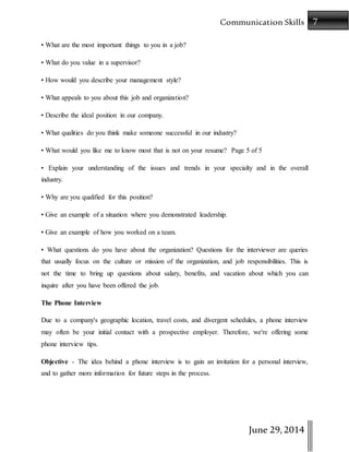 7Communication Skills
June 29,2014
• What are the most important things to you in a job?
• What do you value in a supervisor?
• How would you describe your management style?
• What appeals to you about this job and organization?
• Describe the ideal position in our company.
• What qualities do you think make someone successful in our industry?
• What would you like me to know most that is not on your resume? Page 5 of 5
• Explain your understanding of the issues and trends in your specialty and in the overall
industry.
• Why are you qualified for this position?
• Give an example of a situation where you demonstrated leadership.
• Give an example of how you worked on a team.
• What questions do you have about the organization? Questions for the interviewer are queries
that usually focus on the culture or mission of the organization, and job responsibilities. This is
not the time to bring up questions about salary, benefits, and vacation about which you can
inquire after you have been offered the job.
The Phone Interview
Due to a company's geographic location, travel costs, and divergent schedules, a phone interview
may often be your initial contact with a prospective employer. Therefore, we're offering some
phone interview tips.
Objective - The idea behind a phone interview is to gain an invitation for a personal interview,
and to gather more information for future steps in the process.
 