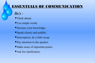Do’s :-
Think ahead.
Use simple words.
Increase your knowledge.
Speak clearly and audibly.
Interruption, do a little recap.
Pay attention to the speaker.
Make notes of important points.
Ask for clarification.
ESSENTIALS OF COMMUNICATION
 