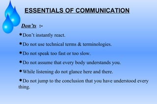 ESSENTIALS OF COMMUNICATION
Don’ts :-
Don’t instantly react.
Do not use technical terms & terminologies.
Do not speak too fast or too slow.
Do not assume that every body understands you.
While listening do not glance here and there.
Do not jump to the conclusion that you have understood every
thing.
 