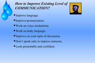 How to Improve Existing Level of
COMMUNICATION?
Improve language.
Improve pronunciation.
Work on voice modulation.
Work on body language.
Improve on your topic of discussion.
Don’t speak only to impress someone.
Look presentable and confident.
 