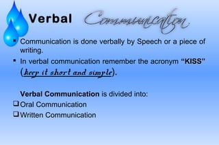 Verbal
 Communication is done verbally by Speech or a piece of
writing.
 In verbal communication remember the acronym “KISS”KISS”
(keep it short and simple).
Verbal Communication is divided into:
Oral Communication
Written Communication
 