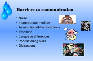 Barriers to communication
• Noise
• Inappropriate medium
• Assumptions/Misconceptions
• Emotions
• Language differences
• Poor listening skills
• Distractions
 