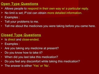 Open Type QuestionsOpen Type Questions
 Allows people toAllows people to respond in their own wayrespond in their own way w/ a particular replyw/ a particular reply..
 No limit is set; P’cist can obtainNo limit is set; P’cist can obtain more detailed informationmore detailed information..
 Examples :Examples :
• Tell your problems to me.Tell your problems to me.
• Tell me about the medicines you were taking before you came here.Tell me about the medicines you were taking before you came here.
Closed Type QuestionsClosed Type Questions
 IsIs directdirect andand close-endedclose-ended..
 Examples :Examples :
• Are you taking any medicine at present?Are you taking any medicine at present?
• Do you know how to take it?Do you know how to take it?
• When did you last take this medication?When did you last take this medication?
• Do you feel any discomfort while taking this medication?Do you feel any discomfort while taking this medication?
 The answer is eitherThe answer is either ‘Yes’ or ‘No’.‘Yes’ or ‘No’.
 