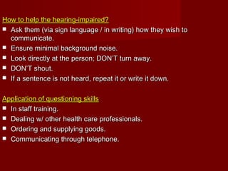 How to help the hearing-impaired?How to help the hearing-impaired?
 Ask them (via sign language / in writing) how they wish toAsk them (via sign language / in writing) how they wish to
communicate.communicate.
 Ensure minimal background noise.Ensure minimal background noise.
 Look directly at the person; DON’T turn away.Look directly at the person; DON’T turn away.
 DON’T shout.DON’T shout.
 If a sentence is not heard, repeat it or write it down.If a sentence is not heard, repeat it or write it down.
Application of questioning skillsApplication of questioning skills
 In staff training.In staff training.
 Dealing w/ other health care professionals.Dealing w/ other health care professionals.
 Ordering and supplying goods.Ordering and supplying goods.
 Communicating through telephone.Communicating through telephone.
 