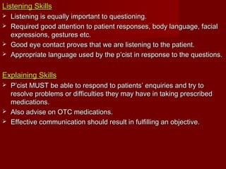 Listening SkillsListening Skills
 Listening is equally important to questioning.Listening is equally important to questioning.
 Required good attention to patient responses, body language, facialRequired good attention to patient responses, body language, facial
expressions, gestures etc.expressions, gestures etc.
 Good eye contact proves that we are listening to the patient.Good eye contact proves that we are listening to the patient.
 Appropriate language used by the p’cist in response to the questions.Appropriate language used by the p’cist in response to the questions.
Explaining SkillsExplaining Skills
 P’cist MUST be able to respond to patients’ enquiries and try toP’cist MUST be able to respond to patients’ enquiries and try to
resolve problems or difficulties they may have in taking prescribedresolve problems or difficulties they may have in taking prescribed
medications.medications.
 Also advise on OTC medications.Also advise on OTC medications.
 Effective communication should result in fulfilling an objective.Effective communication should result in fulfilling an objective.
 
