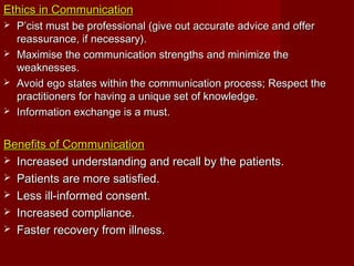Ethics in CommunicationEthics in Communication
 P’cist must be professional (give out accurate advice and offerP’cist must be professional (give out accurate advice and offer
reassurance, if necessary).reassurance, if necessary).
 Maximise the communication strengths and minimize theMaximise the communication strengths and minimize the
weaknesses.weaknesses.
 Avoid ego states within the communication process; Respect theAvoid ego states within the communication process; Respect the
practitioners for having a unique set of knowledge.practitioners for having a unique set of knowledge.
 Information exchange is a must.Information exchange is a must.
Benefits of CommunicationBenefits of Communication
 Increased understanding and recall by the patients.Increased understanding and recall by the patients.
 Patients are more satisfied.Patients are more satisfied.
 Less ill-informed consent.Less ill-informed consent.
 Increased compliance.Increased compliance.
 Faster recovery from illness.Faster recovery from illness.
 