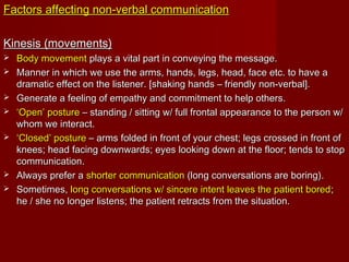 Factors affecting non-verbal communicationFactors affecting non-verbal communication
Kinesis (movements)Kinesis (movements)
 Body movementBody movement plays a vital part in conveying the message.plays a vital part in conveying the message.
 Manner in which we use the arms, hands, legs, head, face etc. to have aManner in which we use the arms, hands, legs, head, face etc. to have a
dramatic effect on the listener. [shaking hands – friendly non-verbal].dramatic effect on the listener. [shaking hands – friendly non-verbal].
 Generate a feeling of empathy and commitment to help others.Generate a feeling of empathy and commitment to help others.
 ‘‘Open’ postureOpen’ posture – standing / sitting w/ full frontal appearance to the person w/– standing / sitting w/ full frontal appearance to the person w/
whom we interact.whom we interact.
 ‘‘Closed’ postureClosed’ posture – arms folded in front of your chest; legs crossed in front of– arms folded in front of your chest; legs crossed in front of
knees; head facing downwards; eyes looking down at the floor; tends to stopknees; head facing downwards; eyes looking down at the floor; tends to stop
communication.communication.
 Always prefer aAlways prefer a shorter communicationshorter communication (long conversations are boring).(long conversations are boring).
 Sometimes,Sometimes, long conversations w/ sincere intent leaves the patient boredlong conversations w/ sincere intent leaves the patient bored;;
he / she no longer listens; the patient retracts from the situation.he / she no longer listens; the patient retracts from the situation.
 