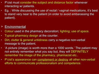• P’cist mustP’cist must consider the subject and distance factorconsider the subject and distance factor wheneverwhenever
interacting w/ patients.interacting w/ patients.
• Eg. : While discussing the use of rectal / vaginal medications, it’s bestEg. : While discussing the use of rectal / vaginal medications, it’s best
to stand very near to the patient (in order to avoid embarassing theto stand very near to the patient (in order to avoid embarassing the
patient).patient).
 EnvironmentalEnvironmental
• ColourColour used in the pharmacy decoration;used in the pharmacy decoration; lighting; use of spacelighting; use of space..
• Typical pharmacy designTypical pharmacy design at the counter.at the counter.
• Dirt, clutter & general untidinessDirt, clutter & general untidiness carry a negative non-verbalcarry a negative non-verbal
message to the patient.message to the patient.
• ‘‘A picture (image) is worth more than a 1000 words.’ The patient mayA picture (image) is worth more than a 1000 words.’ The patient may
not entirely remember what you say but, they willnot entirely remember what you say but, they will DEFINITELYDEFINITELY
remember the image of the pharmacy, pharmacist etc..remember the image of the pharmacy, pharmacist etc..
• P’cist’s appearance canP’cist’s appearance can complement or destroycomplement or destroy all other non-verbalall other non-verbal
efforts to communicate professionalism and competence.efforts to communicate professionalism and competence.
 