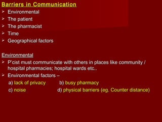 Barriers in CommunicationBarriers in Communication
 EnvironmentalEnvironmental
 The patientThe patient
 The pharmacistThe pharmacist
 TimeTime
 Geographical factorsGeographical factors
EnvironmentalEnvironmental
 P’cist must communicate with others in places like community /P’cist must communicate with others in places like community /
hospital pharmacies; hospital wards etc..hospital pharmacies; hospital wards etc..
 Environmental factors –Environmental factors –
a)a) lack of privacylack of privacy b)b) busy pharmacybusy pharmacy
c)c) noisenoise d)d) physical barriers (eg. Counter distance)physical barriers (eg. Counter distance)
 