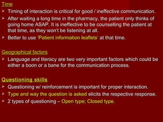 TimeTime
 Timing of interaction is critical for good / ineffective communication.Timing of interaction is critical for good / ineffective communication.
 After waiting a long time in the pharmacy, the patient only thinks ofAfter waiting a long time in the pharmacy, the patient only thinks of
going home ASAP. It is ineffective to be counselling the patient atgoing home ASAP. It is ineffective to be counselling the patient at
that time, as they won’t be listening at all.that time, as they won’t be listening at all.
 Better to useBetter to use ‘Patient information leaflets’‘Patient information leaflets’ at that time.at that time.
Geographical factorsGeographical factors
 Language and literacy are two very important factors which could beLanguage and literacy are two very important factors which could be
either a boon or a bane for the communication process.either a boon or a bane for the communication process.
Questioning skillsQuestioning skills
 Questioning w/ reinforcement is important for proper interaction.Questioning w/ reinforcement is important for proper interaction.
 Type and way the question is askedType and way the question is asked elicits the respective response.elicits the respective response.
 2 types of questioning –2 types of questioning – Open type; Closed typeOpen type; Closed type..
 
