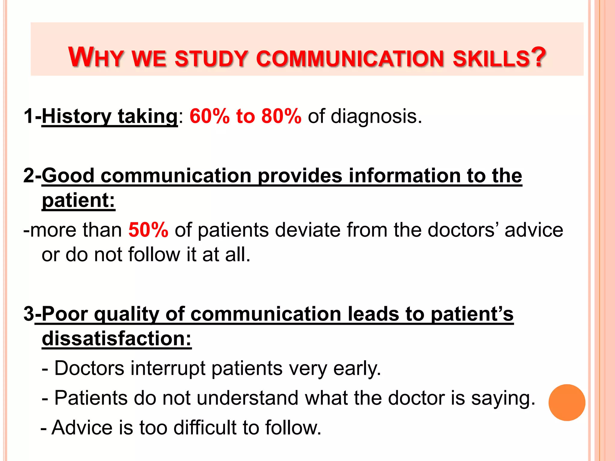 WHY WE STUDY COMMUNICATION SKILLS?
1-History taking: 60% to 80% of diagnosis.
2-Good communication provides information to the
patient:
-more than 50% of patients deviate from the doctors’ advice
or do not follow it at all.
3-Poor quality of communication leads to patient’s
dissatisfaction:
- Doctors interrupt patients very early.
- Patients do not understand what the doctor is saying.
- Advice is too difficult to follow.
 