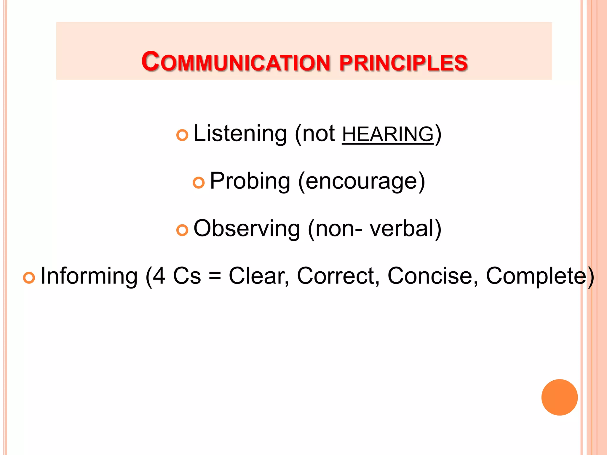 COMMUNICATION PRINCIPLES
 Listening (not HEARING)
 Probing (encourage)
 Observing (non- verbal)
 Informing (4 Cs = Clear, Correct, Concise, Complete)
 