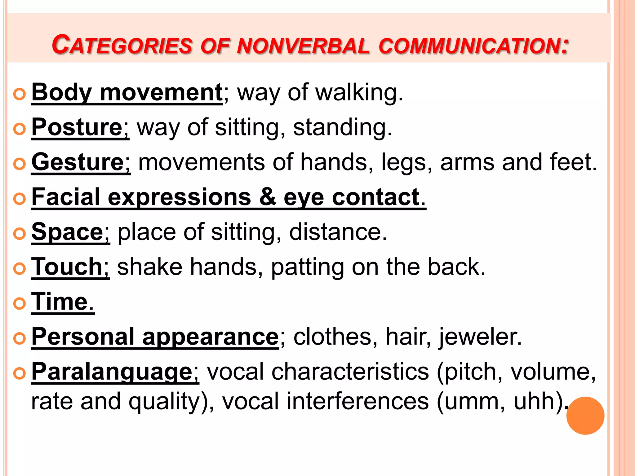 CATEGORIES OF NONVERBAL COMMUNICATION:
 Body movement; way of walking.
 Posture; way of sitting, standing.
 Gesture; movements of hands, legs, arms and feet.
 Facial expressions & eye contact.
 Space; place of sitting, distance.
 Touch; shake hands, patting on the back.
 Time.
 Personal appearance; clothes, hair, jeweler.
 Paralanguage; vocal characteristics (pitch, volume,
rate and quality), vocal interferences (umm, uhh).
 