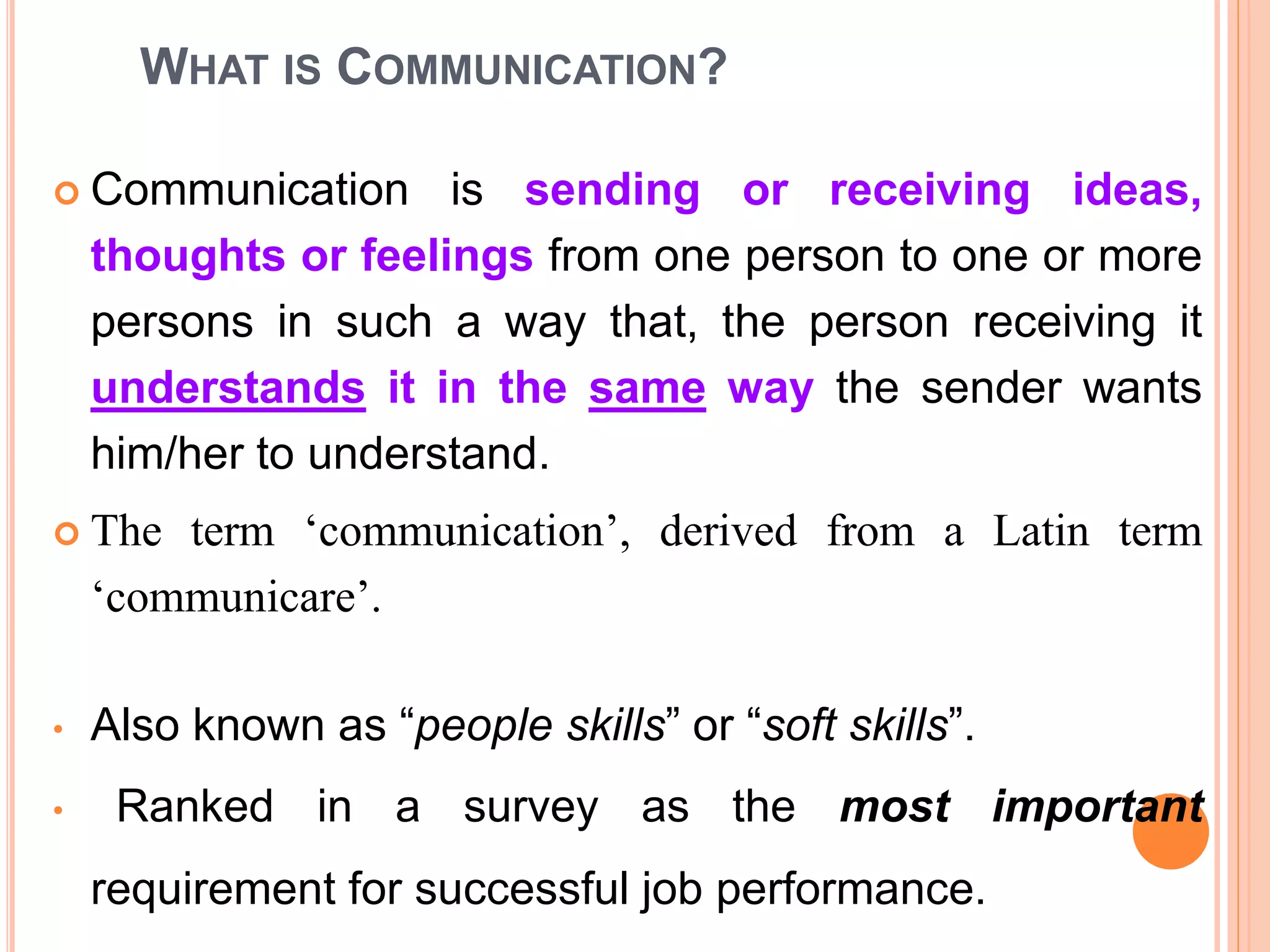 WHAT IS COMMUNICATION?
 Communication is sending or receiving ideas,
thoughts or feelings from one person to one or more
persons in such a way that, the person receiving it
understands it in the same way the sender wants
him/her to understand.
 The term ‘communication’, derived from a Latin term
‘communicare’.
• Also known as “people skills” or “soft skills”.
• Ranked in a survey as the most important
requirement for successful job performance.
 