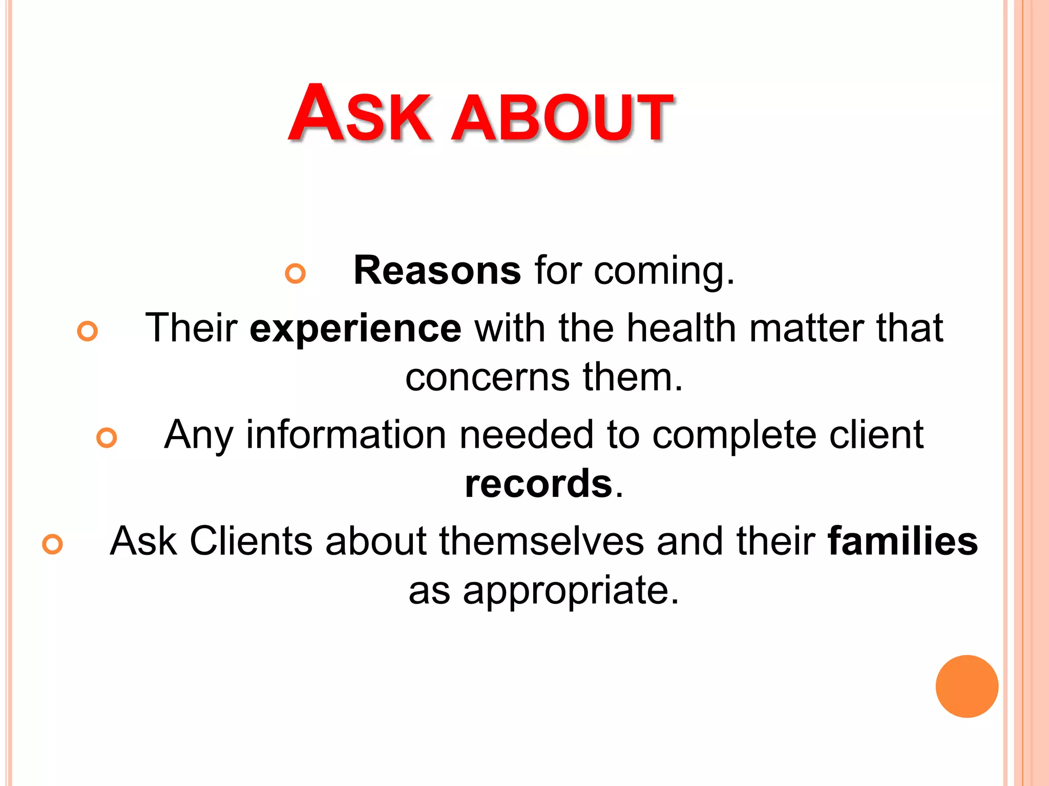 ASK ABOUT
 Reasons for coming.
 Their experience with the health matter that
concerns them.
 Any information needed to complete client
records.
 Ask Clients about themselves and their families
as appropriate.
 