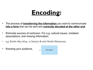 Encoding:
• The process of transferring the information you want to communicate
into a form that can be sent and correctly decoded at the other end.
• Eliminate sources of confusion. For e.g. cultural issues, mistaken
assumptions, and missing information.
• e.g: Sheikh Abu Ishaq in Section & with Sheikh Elshaarawy
• Knowing your audience.
 