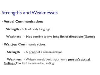 Strengths and Weaknesses
• Verbal Communication:
Strength - Role of Body Language.
Weakness - Not possible to give long list of directions(Game)
• Written Communication:
Strength - A proof of a communication
Weakness - Written words does not show a person’s actual
feelings, May lead to misunderstanding
 