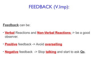 Feedback can be:
• Verbal Reactions and Non-Verbal Reactions -> be a good
observer.
• Positive feedback -> Avoid overselling
• Negative feedback -> Stop talking and start to ask Qs.
FEEDBACK (V.Imp):
 