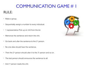 COMMUNICATION GAME # 1
RULE:
• Make a group.
• Sequentially assign a number to every individual.
• 1 representative Pick up on chit from the lot.
• Memorize the sentence and return the chit.
• Go back and utter the sentence to the 2nd
person.
• No one else should hear the sentence.
• Then the 2nd
person should utter it to the 3rd
person and so on.
• The last person should announce the sentence to all.
• And 1st
person reads the chit.
 