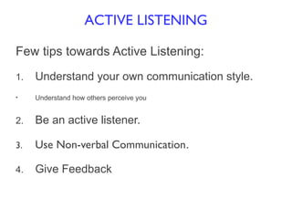Few tips towards Active Listening:
1. Understand your own communication style.
• Understand how others perceive you
2. Be an active listener.
3. Use Non-verbal Communication.
4. Give Feedback
ACTIVE LISTENING
 