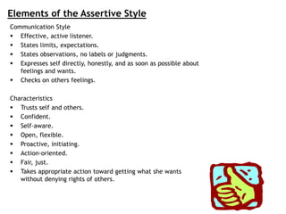 Elements of the Assertive Style
Communication Style
 Effective, active listener.
 States limits, expectations.
 States observations, no labels or judgments.
 Expresses self directly, honestly, and as soon as possible about
feelings and wants.
 Checks on others feelings.
Characteristics
 Trusts self and others.
 Confident.
 Self-aware.
 Open, flexible.
 Proactive, initiating.
 Action-oriented.
 Fair, just.
 Takes appropriate action toward getting what she wants
without denying rights of others.
 