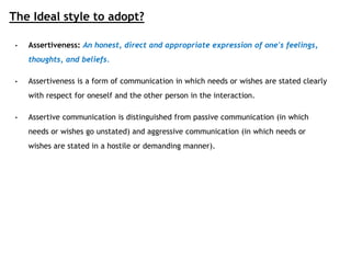The Ideal style to adopt?
• Assertiveness: An honest, direct and appropriate expression of one's feelings,
thoughts, and beliefs.
• Assertiveness is a form of communication in which needs or wishes are stated clearly
with respect for oneself and the other person in the interaction.
• Assertive communication is distinguished from passive communication (in which
needs or wishes go unstated) and aggressive communication (in which needs or
wishes are stated in a hostile or demanding manner).
 