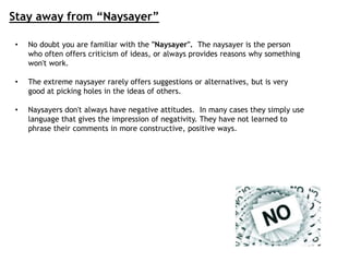 Stay away from “Naysayer”
• No doubt you are familiar with the "Naysayer". The naysayer is the person
who often offers criticism of ideas, or always provides reasons why something
won't work.
• The extreme naysayer rarely offers suggestions or alternatives, but is very
good at picking holes in the ideas of others.
• Naysayers don't always have negative attitudes. In many cases they simply use
language that gives the impression of negativity. They have not learned to
phrase their comments in more constructive, positive ways.
 