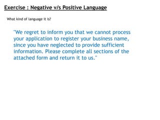 Exercise : Negative v/s Positive Language
"We regret to inform you that we cannot process
your application to register your business name,
since you have neglected to provide sufficient
information. Please complete all sections of the
attached form and return it to us."
What kind of language it is?
 