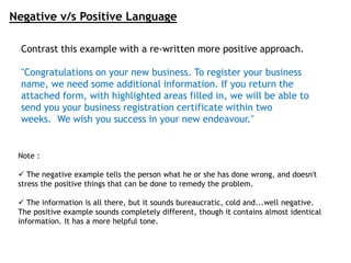 Negative v/s Positive Language
Contrast this example with a re-written more positive approach.
"Congratulations on your new business. To register your business
name, we need some additional information. If you return the
attached form, with highlighted areas filled in, we will be able to
send you your business registration certificate within two
weeks. We wish you success in your new endeavour."
Note :
 The negative example tells the person what he or she has done wrong, and doesn't
stress the positive things that can be done to remedy the problem.
 The information is all there, but it sounds bureaucratic, cold and...well negative.
The positive example sounds completely different, though it contains almost identical
information. It has a more helpful tone.
 