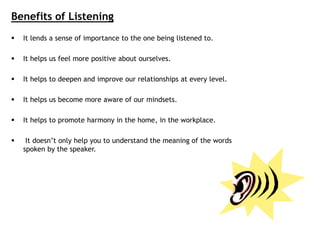 Benefits of Listening
 It lends a sense of importance to the one being listened to.
 It helps us feel more positive about ourselves.
 It helps to deepen and improve our relationships at every level.
 It helps us become more aware of our mindsets.
 It helps to promote harmony in the home, in the workplace.
 It doesn’t only help you to understand the meaning of the words
spoken by the speaker.
 