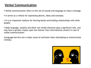  Verbal communication refers to the use of sounds and language to relay a message.
 It serves as a vehicle for expressing desires, ideas and concepts.
 It is an important medium for forming bonds and building relationships with other
people.
 Body language, tonality and other non-verbal elements play a significant role, and
may have a greater impact upon the listener than informational content in case of
verbal communication.
Language barriers are a major cause of confusion when attempting to communicate
verbally.
Verbal Communication
 
