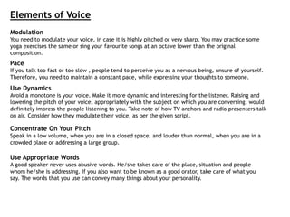 Elements of Voice
Modulation
You need to modulate your voice, in case it is highly pitched or very sharp. You may practice some
yoga exercises the same or sing your favourite songs at an octave lower than the original
composition.
Pace
If you talk too fast or too slow , people tend to perceive you as a nervous being, unsure of yourself.
Therefore, you need to maintain a constant pace, while expressing your thoughts to someone.
Use Dynamics
Avoid a monotone is your voice. Make it more dynamic and interesting for the listener. Raising and
lowering the pitch of your voice, appropriately with the subject on which you are conversing, would
definitely impress the people listening to you. Take note of how TV anchors and radio presenters talk
on air. Consider how they modulate their voice, as per the given script.
Concentrate On Your Pitch
Speak in a low volume, when you are in a closed space, and louder than normal, when you are in a
crowded place or addressing a large group.
Use Appropriate Words
A good speaker never uses abusive words. He/she takes care of the place, situation and people
whom he/she is addressing. If you also want to be known as a good orator, take care of what you
say. The words that you use can convey many things about your personality.
 