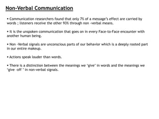 Non-Verbal Communication
 Communication researchers found that only 7% of a message’s effect are carried by
words ; listeners receive the other 93% through non -verbal means.
 It is the unspoken communication that goes on in every Face-to-Face encounter with
another human being.
 Non -Verbal signals are unconscious parts of our behavior which is a deeply rooted part
in our entire makeup.
 Actions speak louder than words.
 There is a distinction between the meanings we ‘give’ in words and the meanings we
‘give –off ’ in non-verbal signals.
 