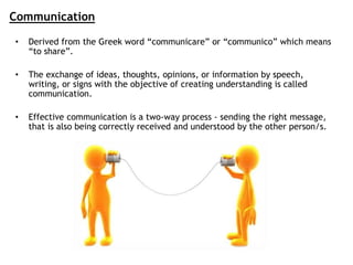 Communication
• Derived from the Greek word “communicare” or “communico” which means
“to share”.
• The exchange of ideas, thoughts, opinions, or information by speech,
writing, or signs with the objective of creating understanding is called
communication.
• Effective communication is a two-way process - sending the right message,
that is also being correctly received and understood by the other person/s.
 