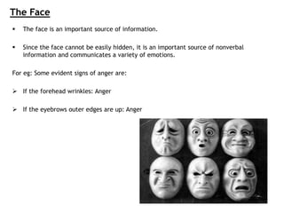 The Face
 The face is an important source of information.
 Since the face cannot be easily hidden, it is an important source of nonverbal
information and communicates a variety of emotions.
For eg: Some evident signs of anger are:
 If the forehead wrinkles: Anger
 If the eyebrows outer edges are up: Anger
 