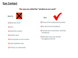 The eyes are called the “window to our souls”
Don’ts
 Blink too much
 Gaze
 Avoid the contact
 A blank stare
 Concentrate on one section
 Look anywhere else
 A fierce or scared look
Dos
 Look at the audience personally
 Be alert for the feedback
 Convey your conviction, sincerity,
confidence
 Maintain your eye contact
throughout with all
Eye Contact
 