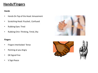 Hands/Fingers
Hands
• Hands On Top of the Head :Amazement
• Scratching Head :Puzzled , Confused
• Rubbing Eyes: Tired
• Rubbing Chin: Thinking, Timid, Shy
Fingers
• Fingers Interlocked Tense
• Pointing at you Angry
• OK Signal Fine
• V Sign Peace
 