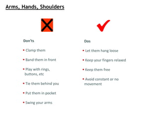 Don’ts
 Clamp them
 Band them in front
 Play with rings,
buttons, etc
 Tie them behind you
 Put them in pocket
 Swing your arms
Dos
 Let them hang loose
 Keep your fingers relaxed
 Keep them free
 Avoid constant or no
movement
Arms, Hands, Shoulders
 