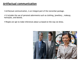 Artifactual communication
 Artifactual communication, is an integral part of the nonverbal package.
 It includes the use of personal adornments such as clothing, jewellery , makeup,
hairstyles, and beards.
 People are apt to make inferences about us based on the way we dress.
 