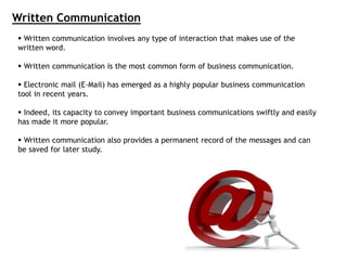  Written communication involves any type of interaction that makes use of the
written word.
 Written communication is the most common form of business communication.
 Electronic mail (E-Mail) has emerged as a highly popular business communication
tool in recent years.
 Indeed, its capacity to convey important business communications swiftly and easily
has made it more popular.
 Written communication also provides a permanent record of the messages and can
be saved for later study.
Written Communication
 
